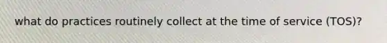 what do practices routinely collect at the time of service (TOS)?