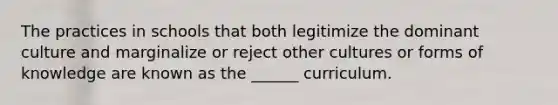 The practices in schools that both legitimize the dominant culture and marginalize or reject other cultures or forms of knowledge are known as the ______ curriculum.