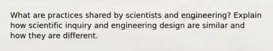 What are practices shared by scientists and engineering? Explain how scientific inquiry and engineering design are similar and how they are different.