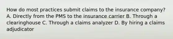 How do most practices submit claims to the insurance company? A. Directly from the PMS to the insurance carrier B. Through a clearinghouse C. Through a claims analyzer D. By hiring a claims adjudicator