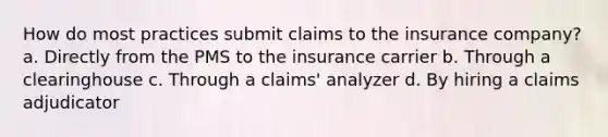 How do most practices submit claims to the insurance company? a. Directly from the PMS to the insurance carrier b. Through a clearinghouse c. Through a claims' analyzer d. By hiring a claims adjudicator