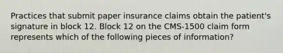 Practices that submit paper insurance claims obtain the patient's signature in block 12. Block 12 on the CMS-1500 claim form represents which of the following pieces of information?