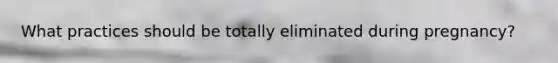 What practices should be totally eliminated during pregnancy?