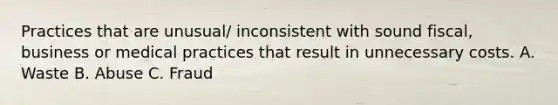 Practices that are unusual/ inconsistent with sound fiscal, business or medical practices that result in unnecessary costs. A. Waste B. Abuse C. Fraud