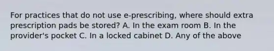 For practices that do not use e-prescribing, where should extra prescription pads be stored? A. In the exam room B. In the provider's pocket C. In a locked cabinet D. Any of the above