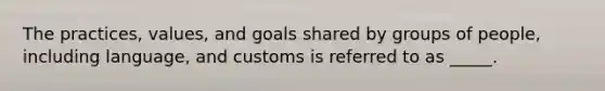 The practices, values, and goals shared by groups of people, including language, and customs is referred to as _____.