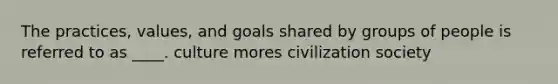 The practices, values, and goals shared by groups of people is referred to as ____. culture mores civilization society