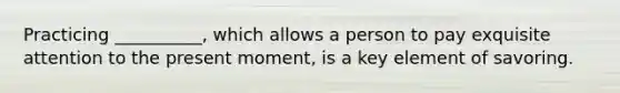 Practicing __________, which allows a person to pay exquisite attention to the present moment, is a key element of savoring.