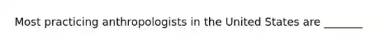 Most practicing anthropologists in the United States are _______