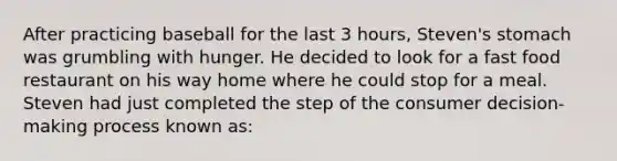 After practicing baseball for the last 3 hours, Steven's stomach was grumbling with hunger. He decided to look for a fast food restaurant on his way home where he could stop for a meal. Steven had just completed the step of the consumer decision-making process known as: