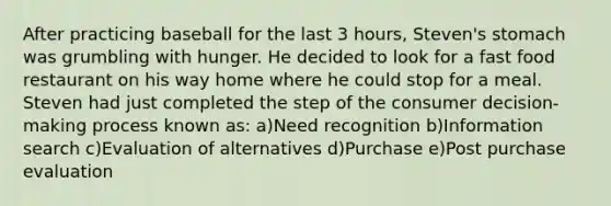 After practicing baseball for the last 3 hours, Steven's stomach was grumbling with hunger. He decided to look for a fast food restaurant on his way home where he could stop for a meal. Steven had just completed the step of the consumer decision-making process known as: a)Need recognition b)Information search c)Evaluation of alternatives d)Purchase e)Post purchase evaluation