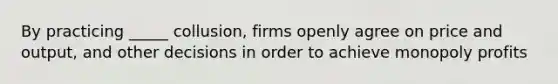 By practicing _____ collusion, firms openly agree on price and output, and other decisions in order to achieve monopoly profits