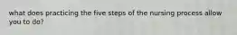 what does practicing the five steps of the nursing process allow you to do?