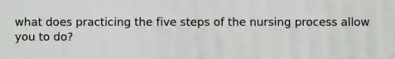 what does practicing the five steps of the nursing process allow you to do?