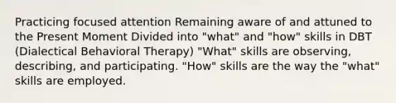 Practicing focused attention Remaining aware of and attuned to the Present Moment Divided into "what" and "how" skills in DBT (Dialectical Behavioral Therapy) "What" skills are observing, describing, and participating. "How" skills are the way the "what" skills are employed.