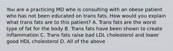 You are a practicing MD who is consulting with an obese patient who has not been educated on trans fats. How would you explain what trans fats are to this patient? A. Trans fats are the worst type of fat for the body B. Trans fats have been shown to create inflammation C. Trans fats raise bad LDL cholesterol and lower good HDL cholesterol D. All of the above