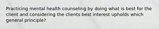 Practicing mental health counseling by doing what is best for the client and considering the clients best interest upholds which general principle?