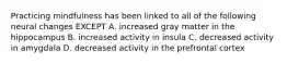 Practicing mindfulness has been linked to all of the following neural changes EXCEPT A. increased gray matter in the hippocampus B. increased activity in insula C. decreased activity in amygdala D. decreased activity in the prefrontal cortex