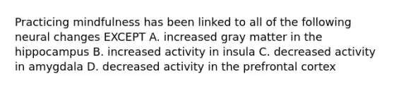 Practicing mindfulness has been linked to all of the following neural changes EXCEPT A. increased gray matter in the hippocampus B. increased activity in insula C. decreased activity in amygdala D. decreased activity in the prefrontal cortex