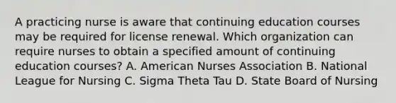 A practicing nurse is aware that continuing education courses may be required for license renewal. Which organization can require nurses to obtain a specified amount of continuing education courses? A. American Nurses Association B. National League for Nursing C. Sigma Theta Tau D. State Board of Nursing