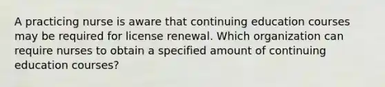 A practicing nurse is aware that continuing education courses may be required for license renewal. Which organization can require nurses to obtain a specified amount of continuing education courses?