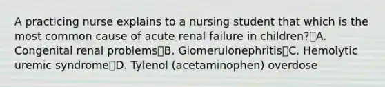 A practicing nurse explains to a nursing student that which is the most common cause of acute renal failure in children?A. Congenital renal problemsB. GlomerulonephritisC. Hemolytic uremic syndromeD. Tylenol (acetaminophen) overdose