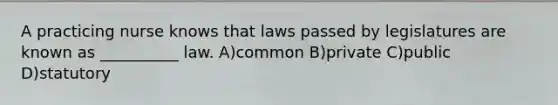 A practicing nurse knows that laws passed by legislatures are known as __________ law. A)common B)private C)public D)statutory