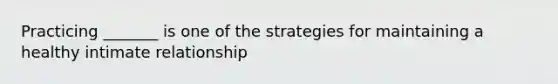 Practicing _______ is one of the strategies for maintaining a healthy intimate relationship