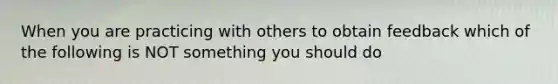 When you are practicing with others to obtain feedback which of the following is NOT something you should do