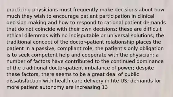 practicing physicians must frequently make decisions about how much they wish to encourage patient participation in clinical decision-making and how to respond to rational patient demands that do not coincide with their own decisions; these are difficult ethical dilemmas with no indisputable or universal solutions; the traditional concept of the doctor-patient relationship places the patient in a passive, compliant role; the patient's only obligation is to seek competent help and cooperate with the physician; a number of factors have contributed to the continued dominance of the traditional doctor-patient imbalance of power; despite these factors, there seems to be a great deal of public dissatisfaction with health care delivery in hte US; demands for more patient autonomy are increasing 13