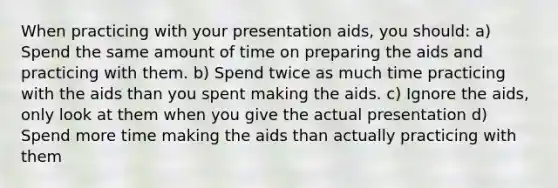 When practicing with your presentation aids, you should: a) Spend the same amount of time on preparing the aids and practicing with them. b) Spend twice as much time practicing with the aids than you spent making the aids. c) Ignore the aids, only look at them when you give the actual presentation d) Spend more time making the aids than actually practicing with them