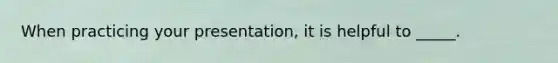 When practicing your presentation, it is helpful to _____.