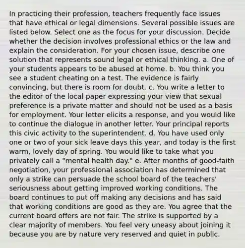 In practicing their profession, teachers frequently face issues that have ethical or legal dimensions. Several possible issues are listed below. Select one as the focus for your discussion. Decide whether the decision involves <a href='https://www.questionai.com/knowledge/kc9k5DEL6a-professional-ethics' class='anchor-knowledge'>professional ethics</a> or the law and explain the consideration. For your chosen issue, describe one solution that represents sound legal or ethical thinking. a. One of your students appears to be abused at home. b. You think you see a student cheating on a test. The evidence is fairly convincing, but there is room for doubt. c. You write a letter to the editor of the local paper expressing your view that sexual preference is a private matter and should not be used as a basis for employment. Your letter elicits a response, and you would like to continue the dialogue in another letter. Your principal reports this civic activity to the superintendent. d. You have used only one or two of your sick leave days this year, and today is the first warm, lovely day of spring. You would like to take what you privately call a "mental health day." e. After months of good-faith negotiation, your professional association has determined that only a strike can persuade the school board of the teachers' seriousness about getting improved <a href='https://www.questionai.com/knowledge/kAfIibLoNv-working-conditions' class='anchor-knowledge'>working conditions</a>. The board continues to put off making any decisions and has said that working conditions are good as they are. You agree that the current board offers are not fair. The strike is supported by a clear majority of members. You feel very uneasy about joining it because you are by nature very reserved and quiet in public.