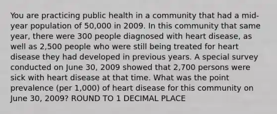 You are practicing public health in a community that had a mid-year population of 50,000 in 2009. In this community that same year, there were 300 people diagnosed with heart disease, as well as 2,500 people who were still being treated for heart disease they had developed in previous years. A special survey conducted on June 30, 2009 showed that 2,700 persons were sick with heart disease at that time. What was the point prevalence (per 1,000) of heart disease for this community on June 30, 2009? ROUND TO 1 DECIMAL PLACE