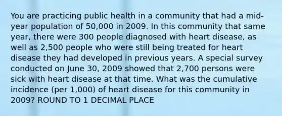 You are practicing public health in a community that had a mid-year population of 50,000 in 2009. In this community that same year, there were 300 people diagnosed with heart disease, as well as 2,500 people who were still being treated for heart disease they had developed in previous years. A special survey conducted on June 30, 2009 showed that 2,700 persons were sick with heart disease at that time. What was the cumulative incidence (per 1,000) of heart disease for this community in 2009? ROUND TO 1 DECIMAL PLACE