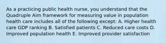 As a practicing public health nurse, you understand that the Quadruple Aim framework for measuring value in population health care includes all of the following except: A. Higher health care GDP ranking B. Satisfied patients C. Reduced care costs D. Improved population health E. Improved provider satisfaction