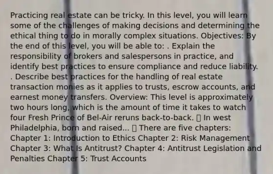 Practicing real estate can be tricky. In this level, you will learn some of the challenges of making decisions and determining the ethical thing to do in morally complex situations. Objectives: By the end of this level, you will be able to: . Explain the responsibility of brokers and salespersons in practice, and identify best practices to ensure compliance and reduce liability. . Describe best practices for the handling of real estate transaction monies as it applies to trusts, escrow accounts, and earnest money transfers. Overview: This level is approximately two hours long, which is the amount of time it takes to watch four Fresh Prince of Bel-Air reruns back-to-back. 🎶 In west Philadelphia, born and raised... 🎶 There are five chapters: Chapter 1: Introduction to Ethics Chapter 2: Risk Management Chapter 3: What Is Antitrust? Chapter 4: Antitrust Legislation and Penalties Chapter 5: Trust Accounts