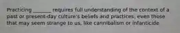 Practicing _______ requires full understanding of the context of a past or present-day culture's beliefs and practices, even those that may seem strange to us, like cannibalism or infanticide