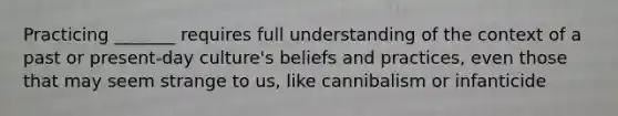 Practicing _______ requires full understanding of the context of a past or present-day culture's beliefs and practices, even those that may seem strange to us, like cannibalism or infanticide