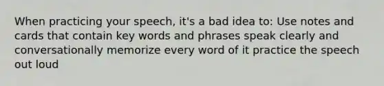 When practicing your speech, it's a bad idea to: Use notes and cards that contain key words and phrases speak clearly and conversationally memorize every word of it practice the speech out loud