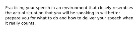 Practicing your speech in an environment that closely resembles the actual situation that you will be speaking in will better prepare you for what to do and how to deliver your speech when it really counts.