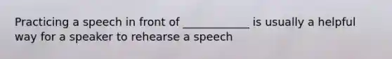 Practicing a speech in front of ____________ is usually a helpful way for a speaker to rehearse a speech