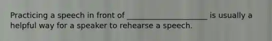 Practicing a speech in front of _____________________ is usually a helpful way for a speaker to rehearse a speech.