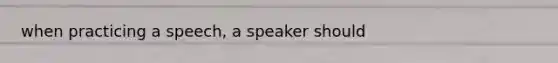 when practicing a speech, a speaker should