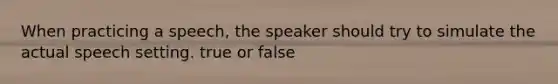 When practicing a speech, the speaker should try to simulate the actual speech setting. true or false