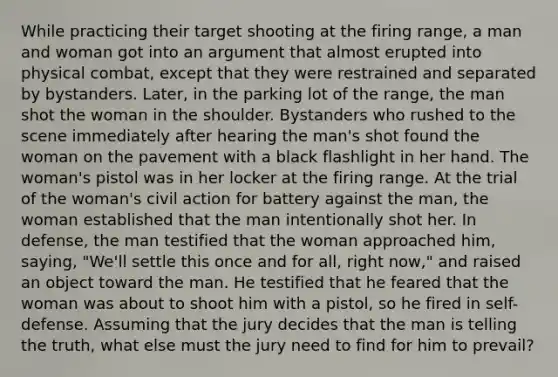 While practicing their target shooting at the firing range, a man and woman got into an argument that almost erupted into physical combat, except that they were restrained and separated by bystanders. Later, in the parking lot of the range, the man shot the woman in the shoulder. Bystanders who rushed to the scene immediately after hearing the man's shot found the woman on the pavement with a black flashlight in her hand. The woman's pistol was in her locker at the firing range. At the trial of the woman's civil action for battery against the man, the woman established that the man intentionally shot her. In defense, the man testified that the woman approached him, saying, "We'll settle this once and for all, right now," and raised an object toward the man. He testified that he feared that the woman was about to shoot him with a pistol, so he fired in self-defense. Assuming that the jury decides that the man is telling the truth, what else must the jury need to find for him to prevail?