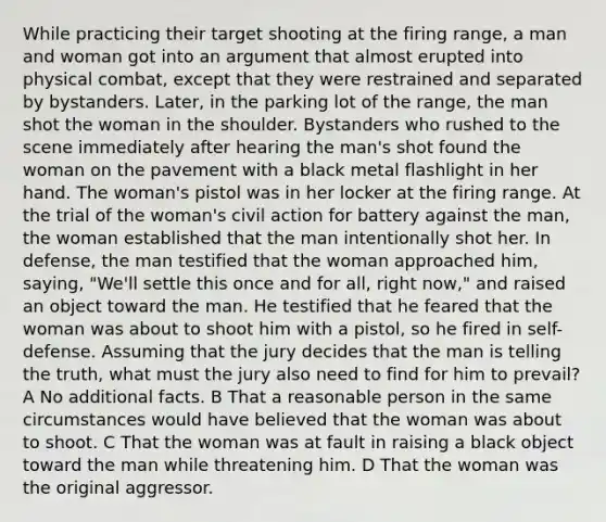 While practicing their target shooting at the firing range, a man and woman got into an argument that almost erupted into physical combat, except that they were restrained and separated by bystanders. Later, in the parking lot of the range, the man shot the woman in the shoulder. Bystanders who rushed to the scene immediately after hearing the man's shot found the woman on the pavement with a black metal flashlight in her hand. The woman's pistol was in her locker at the firing range. At the trial of the woman's civil action for battery against the man, the woman established that the man intentionally shot her. In defense, the man testified that the woman approached him, saying, "We'll settle this once and for all, right now," and raised an object toward the man. He testified that he feared that the woman was about to shoot him with a pistol, so he fired in self-defense. Assuming that the jury decides that the man is telling the truth, what must the jury also need to find for him to prevail? A No additional facts. B That a reasonable person in the same circumstances would have believed that the woman was about to shoot. C That the woman was at fault in raising a black object toward the man while threatening him. D That the woman was the original aggressor.