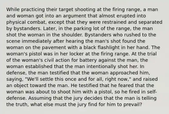 While practicing their target shooting at the firing range, a man and woman got into an argument that almost erupted into physical combat, except that they were restrained and separated by bystanders. Later, in the parking lot of the range, the man shot the woman in the shoulder. Bystanders who rushed to the scene immediately after hearing the man's shot found the woman on the pavement with a black flashlight in her hand. The woman's pistol was in her locker at the firing range. At the trial of the woman's civil action for battery against the man, the woman established that the man intentionally shot her. In defense, the man testified that the woman approached him, saying, "We'll settle this once and for all, right now," and raised an object toward the man. He testified that he feared that the woman was about to shoot him with a pistol, so he fired in self-defense. Assuming that the jury decides that the man is telling the truth, what else must the jury find for him to prevail?