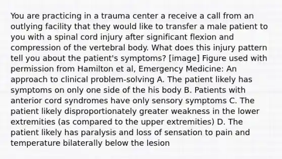 You are practicing in a trauma center a receive a call from an outlying facility that they would like to transfer a male patient to you with a spinal cord injury after significant flexion and compression of the vertebral body. What does this injury pattern tell you about the patient's symptoms? [image] Figure used with permission from Hamilton et al, Emergency Medicine: An approach to clinical problem-solving A. The patient likely has symptoms on only one side of the his body B. Patients with anterior cord syndromes have only sensory symptoms C. The patient likely disproportionately greater weakness in the lower extremities (as compared to the upper extremities) D. The patient likely has paralysis and loss of sensation to pain and temperature bilaterally below the lesion