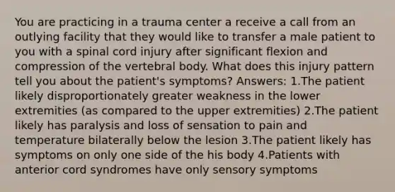 You are practicing in a trauma center a receive a call from an outlying facility that they would like to transfer a male patient to you with a spinal cord injury after significant flexion and compression of the vertebral body. What does this injury pattern tell you about the patient's symptoms? Answers: 1.The patient likely disproportionately greater weakness in the lower extremities (as compared to the upper extremities) 2.The patient likely has paralysis and loss of sensation to pain and temperature bilaterally below the lesion 3.The patient likely has symptoms on only one side of the his body 4.Patients with anterior cord syndromes have only sensory symptoms